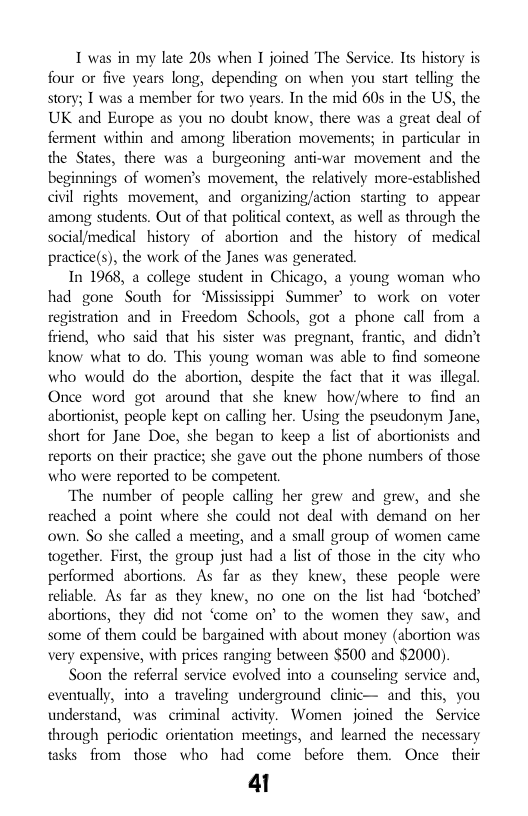 I was in my late 205 when I joined The Service. Its history is four or five years long, depending on when you start telling the story; 1 was a member for two years. In the mid 60s in the US, the UK and Europe as you no doubt know, there was a great deal of ferment within and among liberation movements; in particular in the States, there was a burgeoning anti-war movement and the beginnings of women’s movement, the relatively more-established civil rights movement, and organizing/action starting to appear among students. Out of that polifical context, as well as through the social/medical history of abortion and the history of medical practice(s), the work of the Janes was generated.  In 1968, a college student in Chicago, a young woman who had gone South for ‘Mississippi Summer’ 1o work on voter registration and in Freedom Schools, got a phone call from a friend, who said that his sister was pregnant, frantic, and didn’t know what o do. This young woman was able to find someone who would do the abortion, despite the fact that it was illegal. Once word got around that she knew how/where to find an abortionist, peaple kept on calling her. Using the pseudonym Jane, short for Jane Doe, she began to keep a list of abortionists and reports on their practice; she gave out the phone numbers of those who were reported to be competent  The number of people calling her grew and grew, and she reached a point where she could not deal with demand on her own. So she called a meeting, and a small group of women came together. First, the group just had a list of those in the city who performed abortions. As far as they knew, these people were reliable. As far as they knew, no one on the list had ‘botched abortions, they did not ‘come on’ 1o the women they saw, and some of them could be bargained with about money (abortion was very expensive, with prices ranging between $500 and $2000).  Soon the referral service evolved into a counseling service and, eventually, into a traveling underground clinic— and this, you understand, was criminal activity. Women joined the Service through periodic orientation meetings, and learned the necessary tasks from those who had come before them. Once their  41 